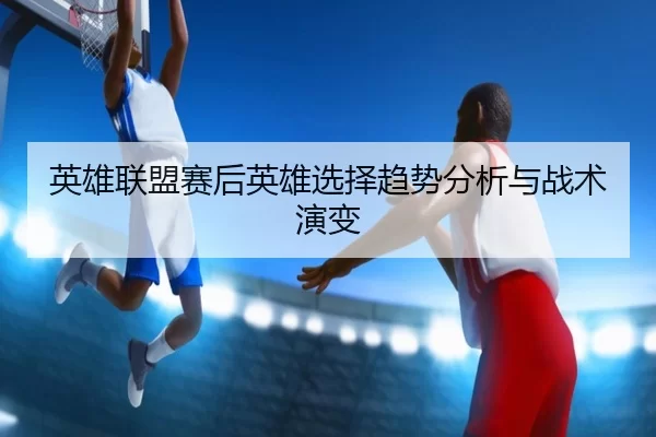 英雄联盟赛后英雄选择趋势分析与战术演变